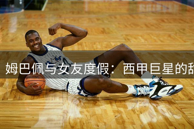 姆巴佩与女友度假：西甲巨星的甜蜜瞬间与球场荣耀交织