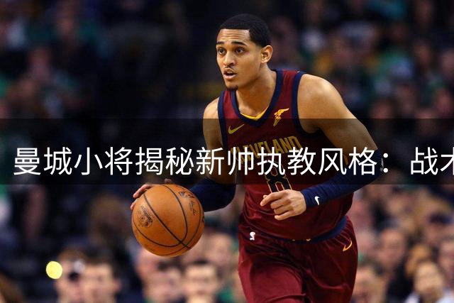 曼城小将揭秘新帅执教风格：战术思路透明如镜 球员执行力倍增