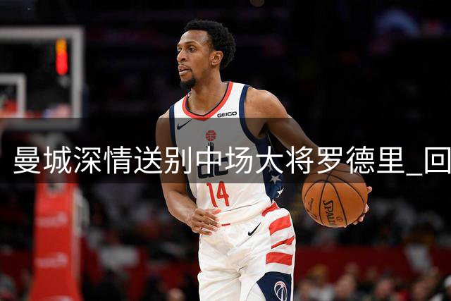 曼城深情送别中场大将罗德里 回顾蓝月亮传奇生涯