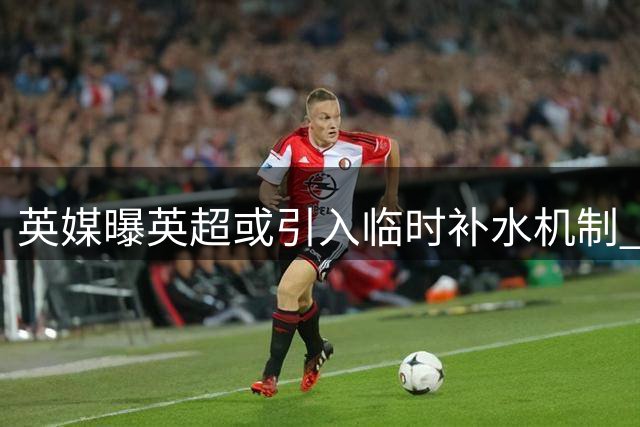 英媒曝英超或引入临时补水机制 高温天气才启用